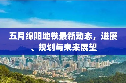 五月绵阳地铁最新动态，进展、规划与未来展望