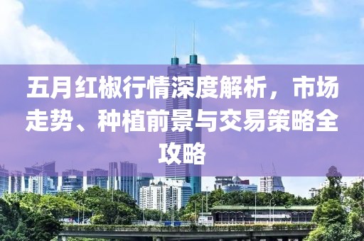五月红椒行情深度解析，市场走势、种植前景与交易策略全攻略