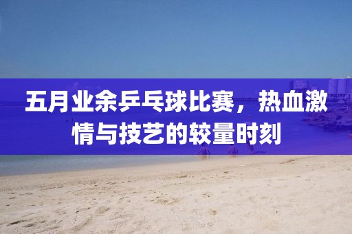 五月业余乒乓球比赛，热血激情与技艺的较量时刻
