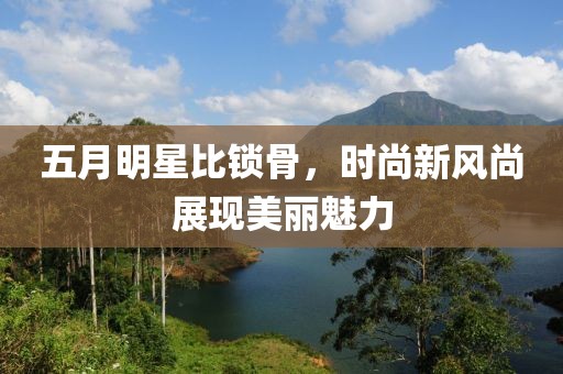 五月明星比锁骨，时尚新风尚展现美丽魅力