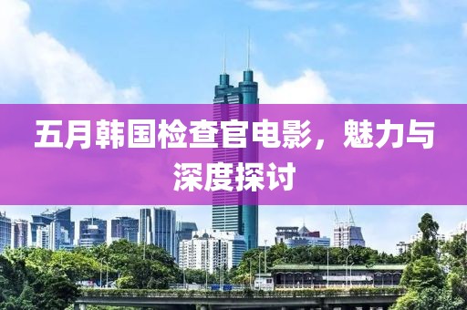五月韩国检查官电影，魅力与深度探讨