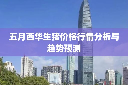 五月西华生猪价格行情分析与趋势预测