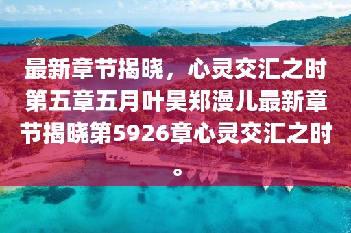 最新章节揭晓，心灵交汇之时第五章五月叶昊郑漫儿最新章节揭晓第5926章心灵交汇之时。