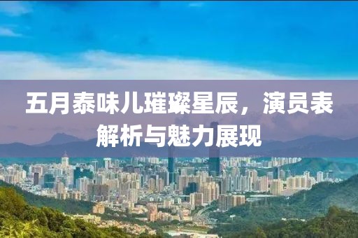 五月泰味儿璀璨星辰，演员表解析与魅力展现