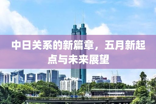 中日关系的新篇章，五月新起点与未来展望