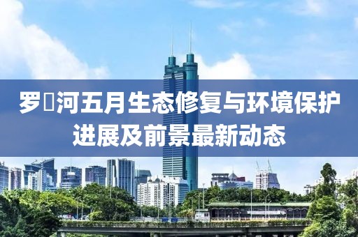 罗蕰河五月生态修复与环境保护进展及前景最新动态