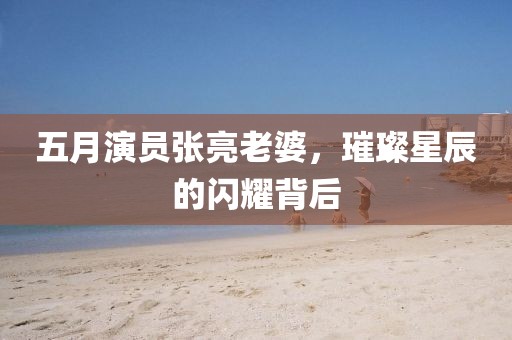 五月演员张亮老婆，璀璨星辰的闪耀背后