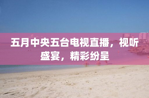 五月中央五台电视直播，视听盛宴，精彩纷呈