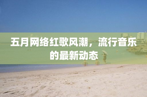 五月网络红歌风潮，流行音乐的最新动态