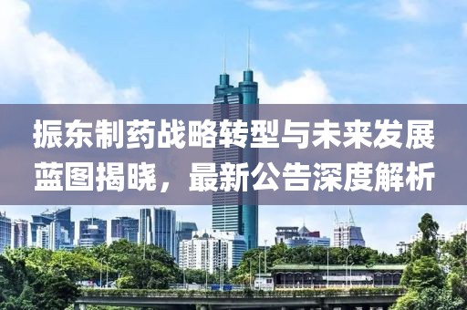 振东制药战略转型与未来发展蓝图揭晓，最新公告深度解析