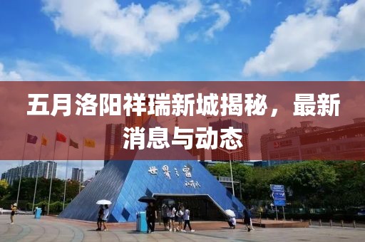 五月洛阳祥瑞新城揭秘，最新消息与动态
