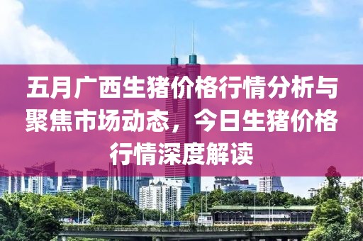 五月广西生猪价格行情分析与聚焦市场动态，今日生猪价格行情深度解读