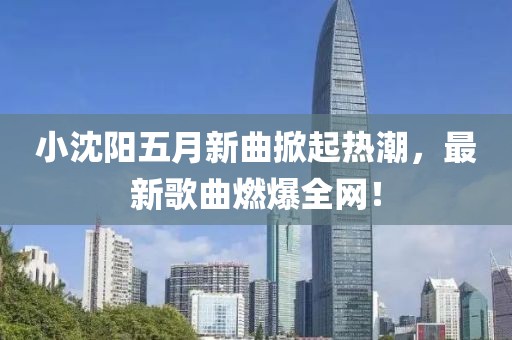 小沈阳五月新曲掀起热潮，最新歌曲燃爆全网！