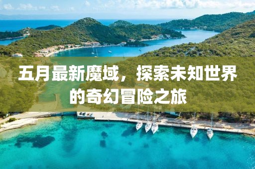 五月最新魔域，探索未知世界的奇幻冒险之旅
