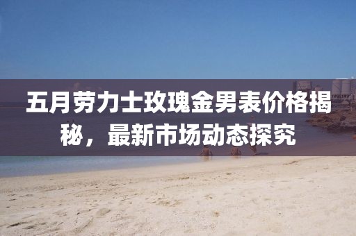 五月劳力士玫瑰金男表价格揭秘，最新市场动态探究