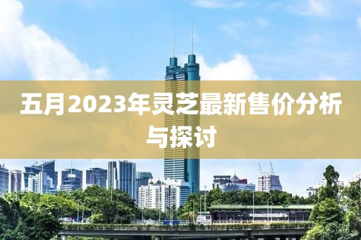 五月2023年灵芝最新售价分析与探讨