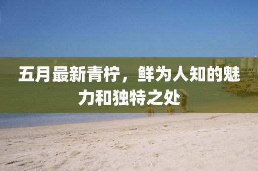 五月最新青柠，鲜为人知的魅力和独特之处