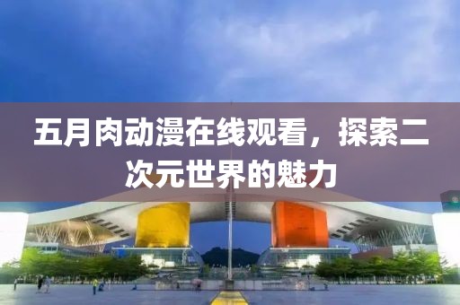 五月肉动漫在线观看，探索二次元世界的魅力