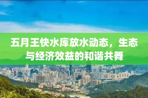 五月王快水库放水动态，生态与经济效益的和谐共舞