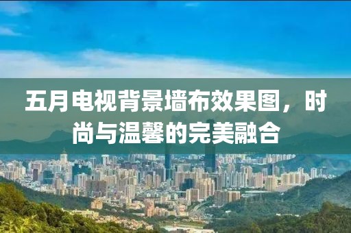 五月电视背景墙布效果图，时尚与温馨的完美融合