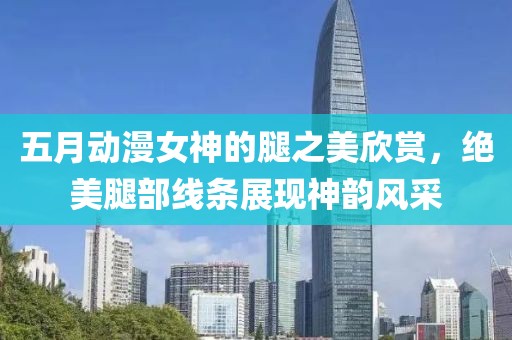 五月动漫女神的腿之美欣赏，绝美腿部线条展现神韵风采