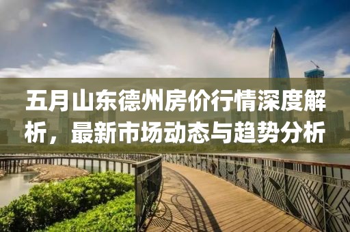 五月山东德州房价行情深度解析，最新市场动态与趋势分析