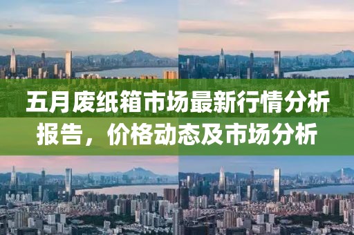 五月废纸箱市场最新行情分析报告，价格动态及市场分析