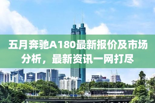 五月奔驰A180最新报价及市场分析，最新资讯一网打尽
