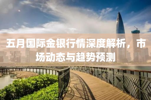 五月国际金银行情深度解析，市场动态与趋势预测