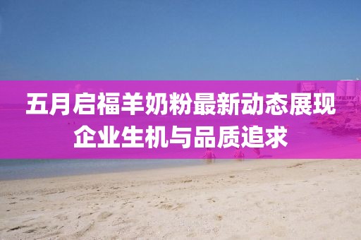 五月启福羊奶粉最新动态展现企业生机与品质追求