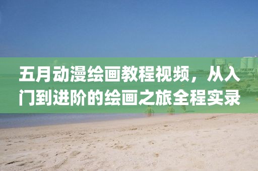 五月动漫绘画教程视频，从入门到进阶的绘画之旅全程实录