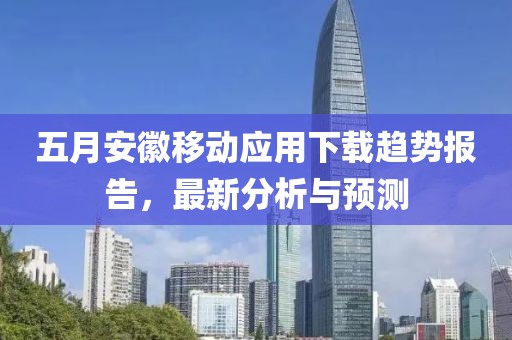 五月安徽移动应用下载趋势报告，最新分析与预测