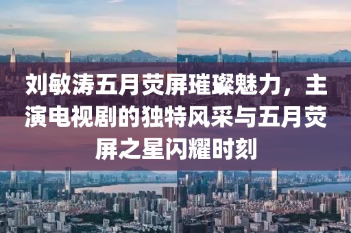 刘敏涛五月荧屏璀璨魅力，主演电视剧的独特风采与五月荧屏之星闪耀时刻