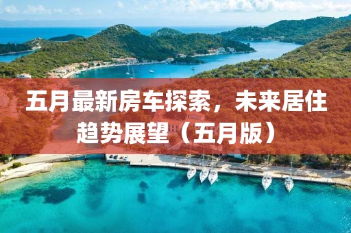 五月最新房车探索，未来居住趋势展望（五月版）
