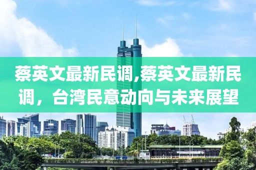 蔡英文最新民调,蔡英文最新民调，台湾民意动向与未来展望