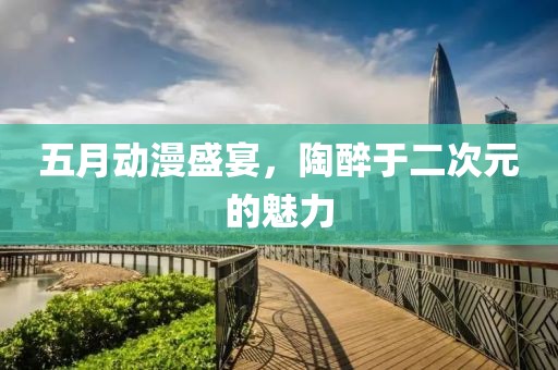 五月动漫盛宴，陶醉于二次元的魅力