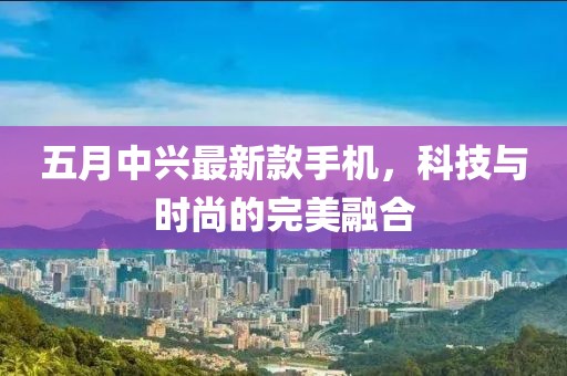 五月中兴最新款手机，科技与时尚的完美融合