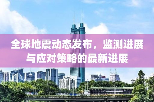 全球地震动态发布，监测进展与应对策略的最新进展