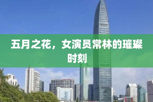 五月之花，女演员常林的璀璨时刻