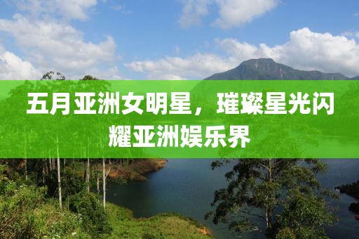五月亚洲女明星，璀璨星光闪耀亚洲娱乐界