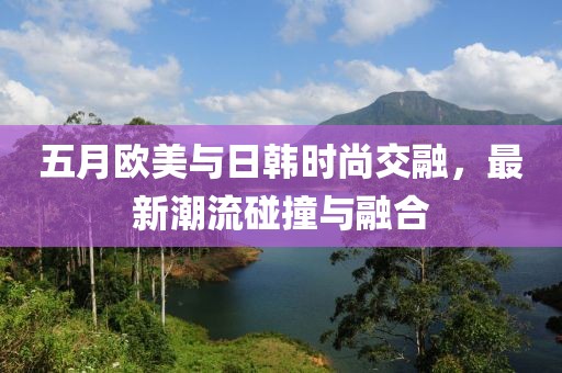 五月欧美与日韩时尚交融，最新潮流碰撞与融合