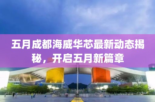 五月成都海威华芯最新动态揭秘，开启五月新篇章