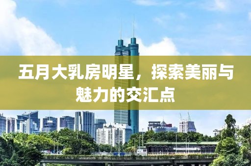 五月大乳房明星，探索美丽与魅力的交汇点