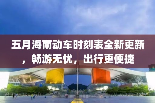 五月海南动车时刻表全新更新，畅游无忧，出行更便捷