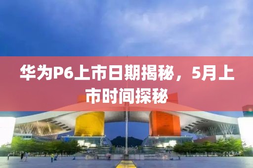 华为P6上市日期揭秘，5月上市时间探秘