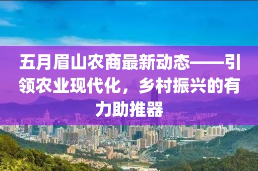 五月眉山农商最新动态——引领农业现代化，乡村振兴的有力助推器