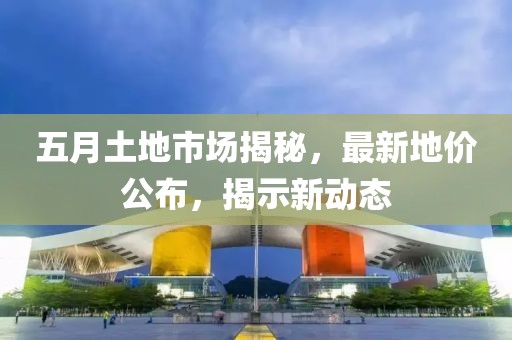 五月土地市场揭秘，最新地价公布，揭示新动态