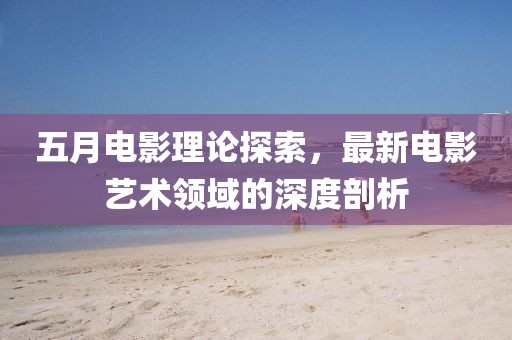 五月电影理论探索，最新电影艺术领域的深度剖析