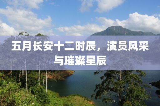 五月长安十二时辰，演员风采与璀璨星辰