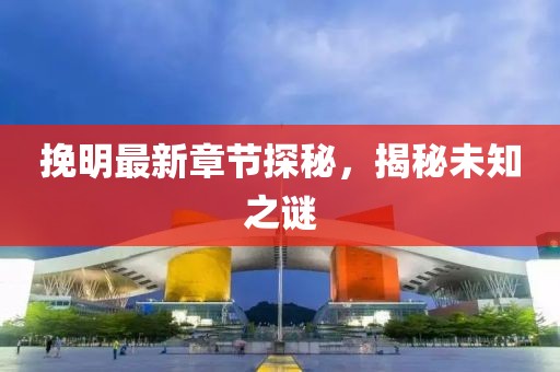 挽明最新章节探秘，揭秘未知之谜